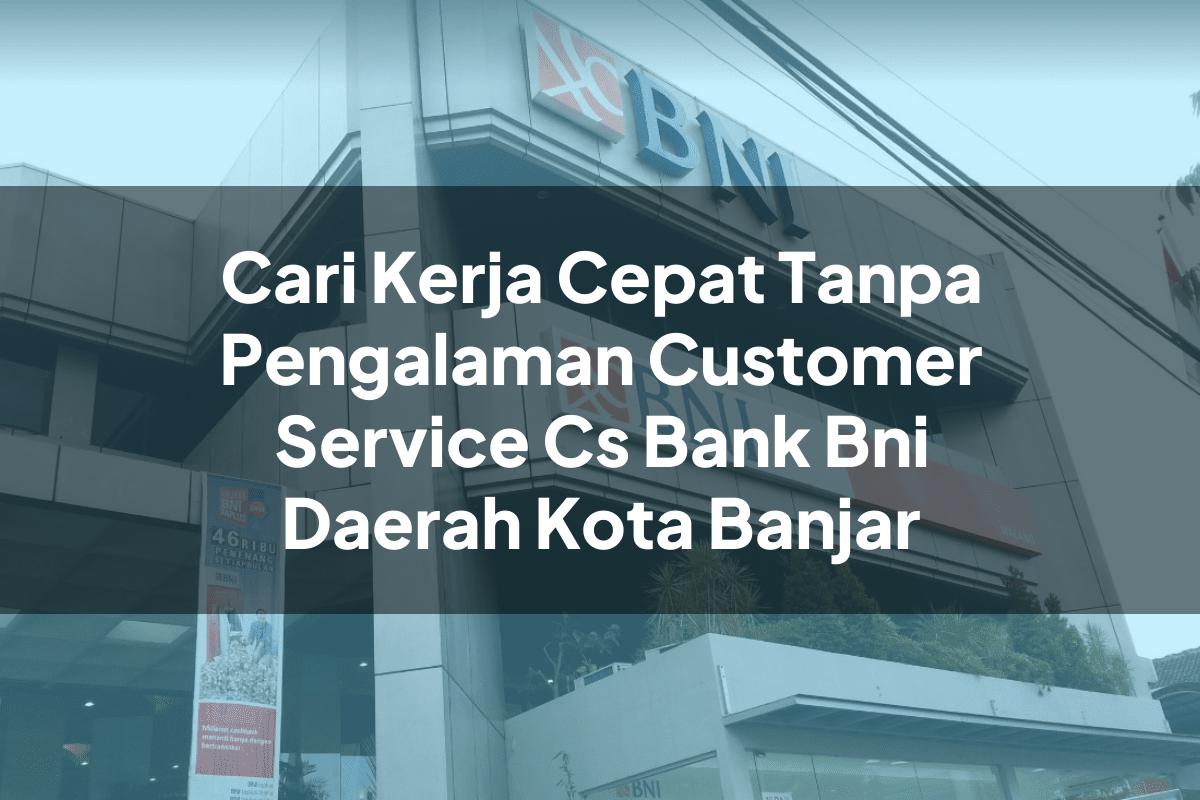 Cari Kerja Cepat Tanpa Pengalaman Customer Service (CS) Bank BNI Daerah Kota Banjar Tahun 2025