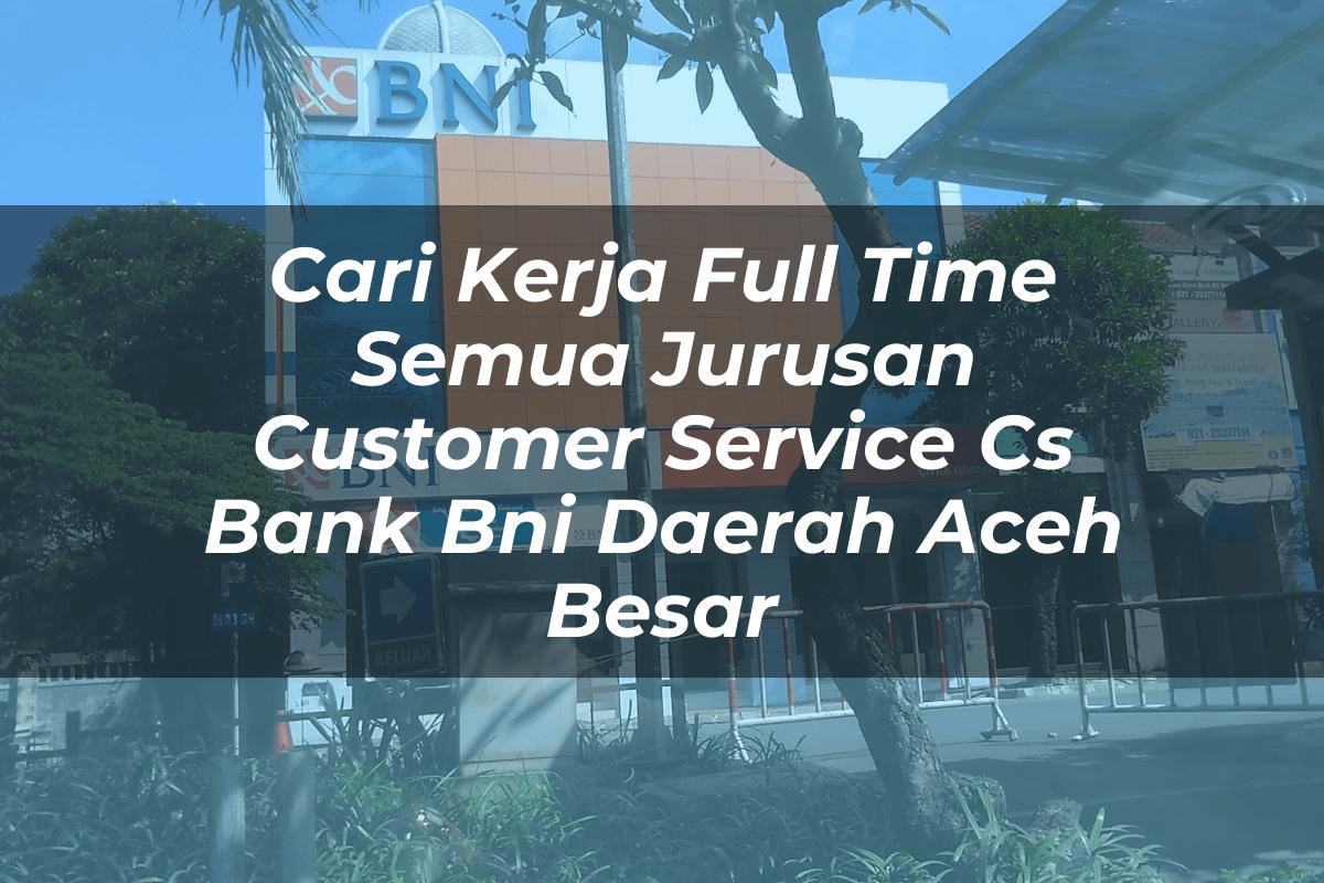 Cari Kerja Full Time Semua Jurusan Customer Service (CS) Bank BNI Daerah Aceh Besar Tahun 2025