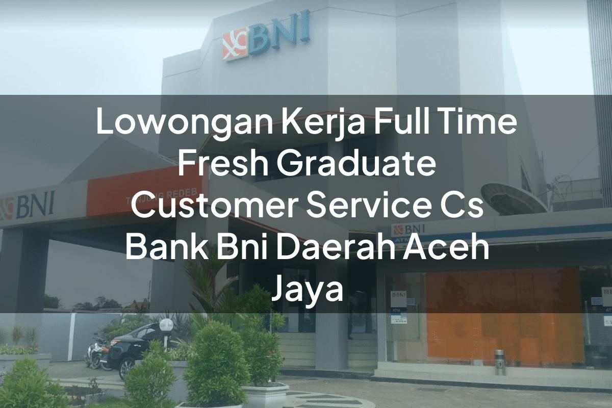 Lowongan Kerja Full Time Fresh Graduate Customer Service (CS) Bank BNI Daerah Aceh Jaya Tahun 2025