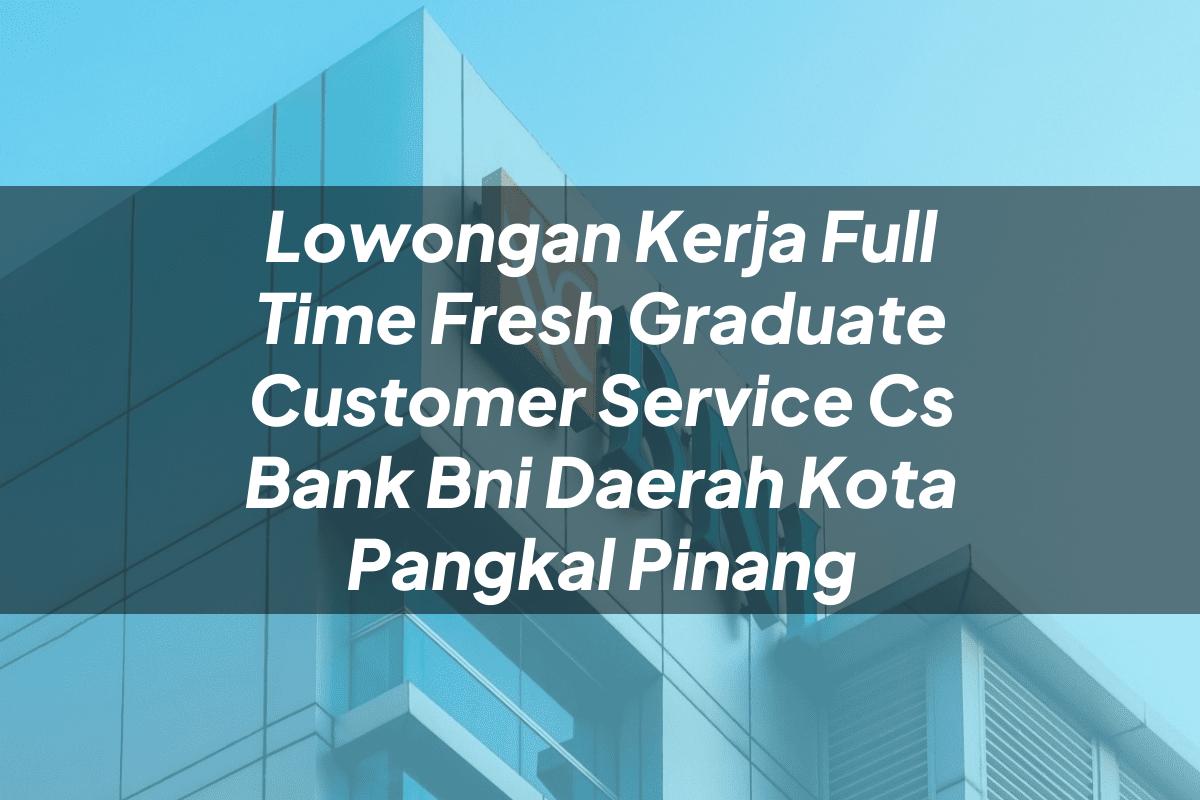 Lowongan Kerja Full Time Fresh Graduate Customer Service (CS) Bank BNI Daerah Kota Pangkal Pinang Tahun 2025